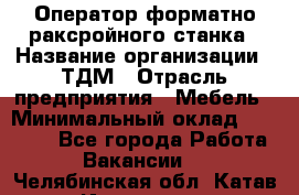 Оператор форматно-раксройного станка › Название организации ­ ТДМ › Отрасль предприятия ­ Мебель › Минимальный оклад ­ 40 000 - Все города Работа » Вакансии   . Челябинская обл.,Катав-Ивановск г.